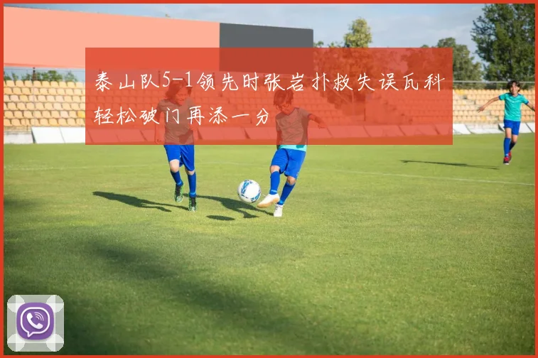 泰山队5-1领先时张岩扑救失误瓦科轻松破门再添一分