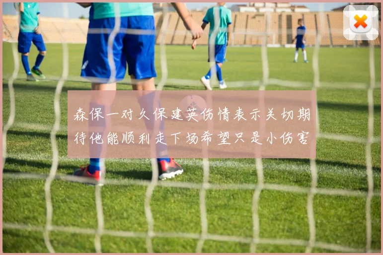 森保一对久保建英伤情表示关切期待他能顺利走下场希望只是小伤害