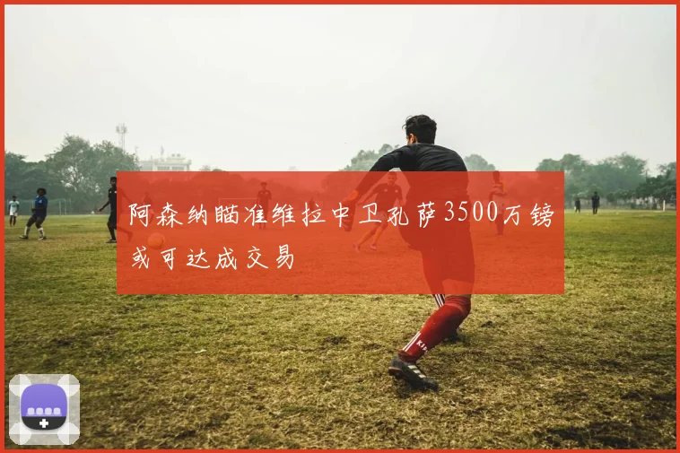 阿森纳瞄准维拉中卫孔萨3500万镑或可达成交易