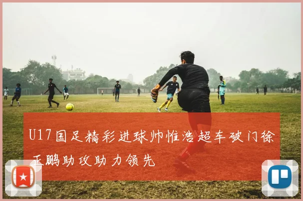 U17国足精彩进球帅惟浩超车破门徐正鹏助攻助力领先
