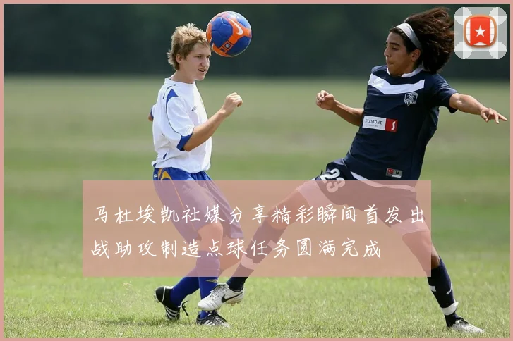 马杜埃凯社媒分享精彩瞬间首发出战助攻制造点球任务圆满完成